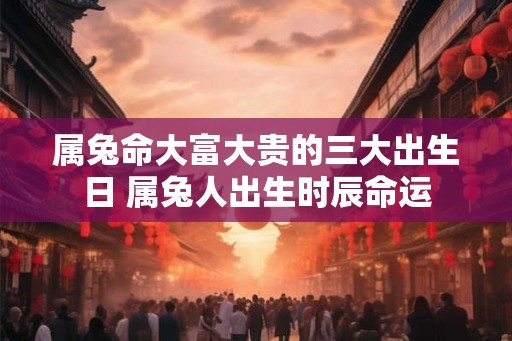 属兔命大富大贵的三大出生日 属兔人出生时辰命运