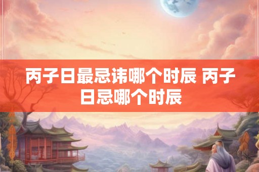 丙子日最忌讳哪个时辰 丙子日忌哪个时辰 丙子日最忌讳哪个时辰 丙子日忌哪个时辰