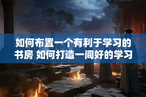 如何布置一个有利于学习的书房 如何打造一间好的学习书房 如何布置一个有利于学习的书房 如何打造一间好的学习书房