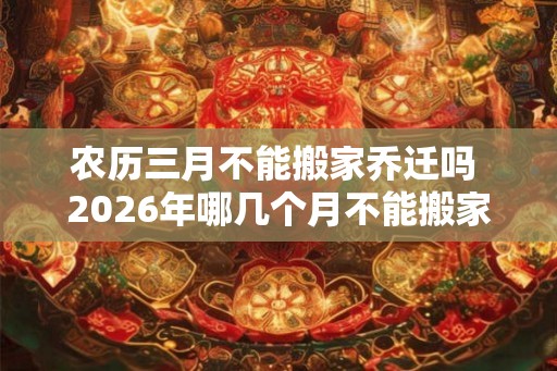 农历三月不能搬家乔迁吗 2026年哪几个月不能搬家