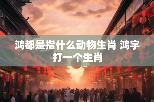 鸿都是指什么动物生肖 鸿字打一个生肖