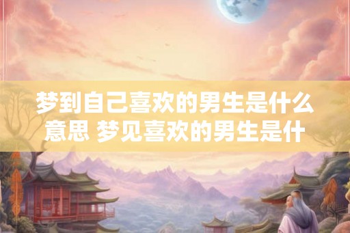梦到自己喜欢的男生是什么意思 梦见喜欢的男生是什么意思