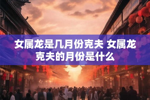 女属龙是几月份克夫 女属龙克夫的月份是什么