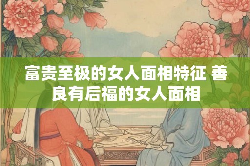 富贵至极的女人面相特征 善良有后福的女人面相 富贵至极的女人面相特征 善良有后福的女人面相