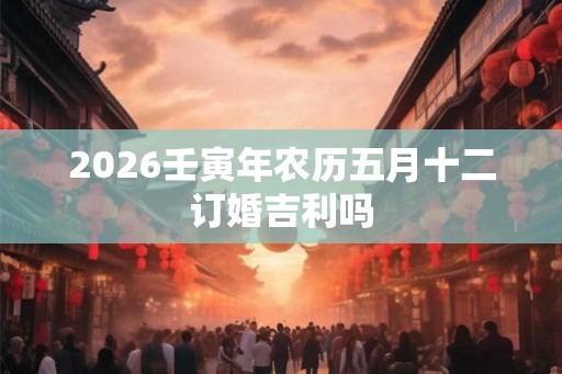 2026壬寅年农历五月十二订婚吉利吗