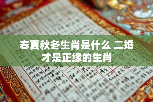 春夏秋冬生肖是什么 二婚才是正缘的生肖 春夏秋冬生肖是什么 二婚才是正缘的生肖