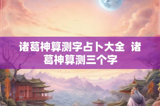 诸葛神算测字占卜大全  诸葛神算测三个字