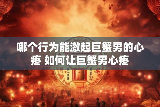 哪个行为能激起巨蟹男的心疼 如何让巨蟹男心疼