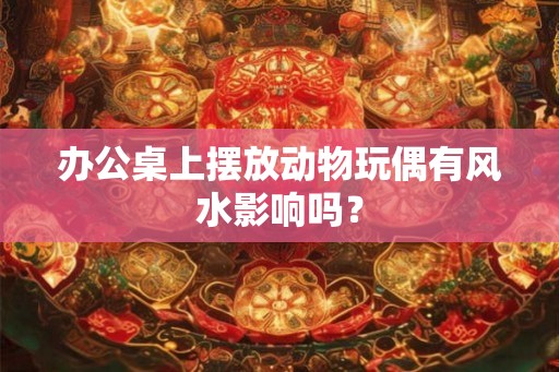办公桌上摆放动物玩偶有风水影响吗？