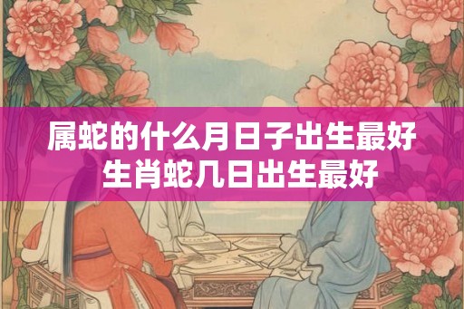 属蛇的什么月日子出生最好  生肖蛇几日出生最好