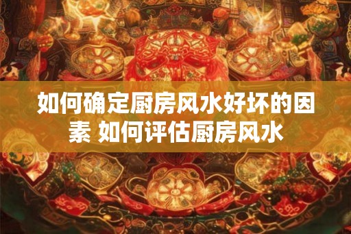 如何确定厨房风水好坏的因素 如何评估厨房风水