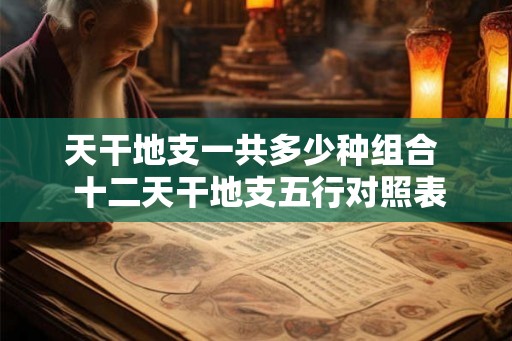 天干地支一共多少种组合  十二天干地支五行对照表