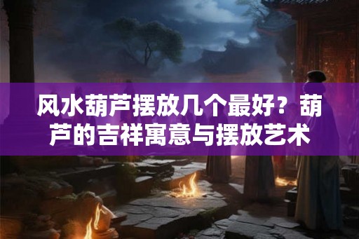 风水葫芦摆放几个最好？葫芦的吉祥寓意与摆放艺术
