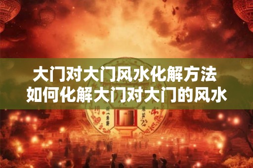 大门对大门风水化解方法 如何化解大门对大门的风水