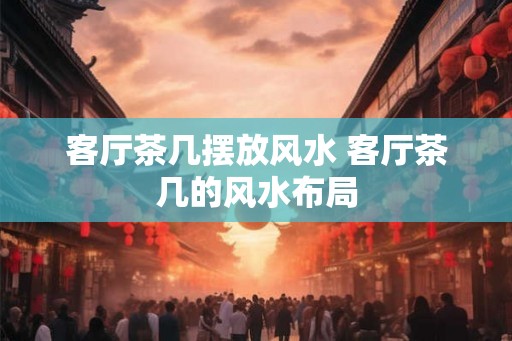 客厅茶几摆放风水 客厅茶几的风水布局