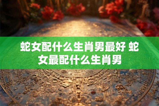 蛇女配什么生肖男最好 蛇女最配什么生肖男