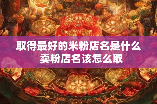 取得最好的米粉店名是什么  卖粉店名该怎么取