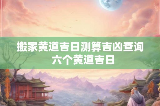 搬家黄道吉日测算吉凶查询  六个黄道吉日