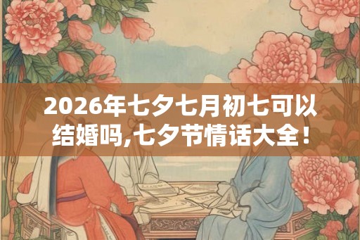 2026年七夕七月初七可以结婚吗,七夕节情话大全! 2026年七夕七月初七可以结婚吗,七夕节情话大全!