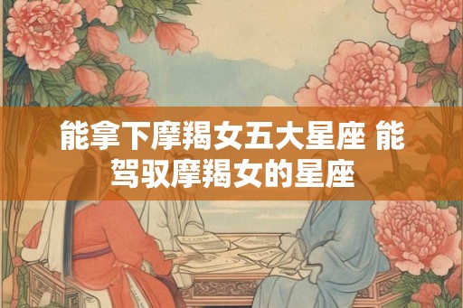 能拿下摩羯女五大星座 能驾驭摩羯女的星座