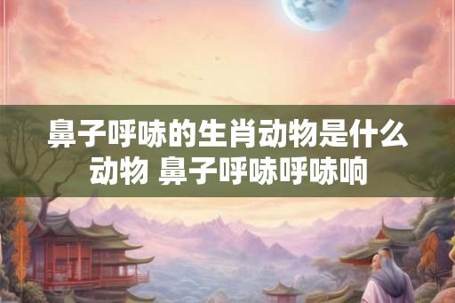 鼻子呼哧的生肖动物是什么动物 鼻子呼哧呼哧响 鼻子呼哧的生肖动物是什么动物 鼻子呼哧呼哧响