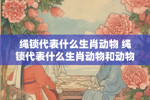 绳锁代表什么生肖动物 绳锁代表什么生肖动物和动物