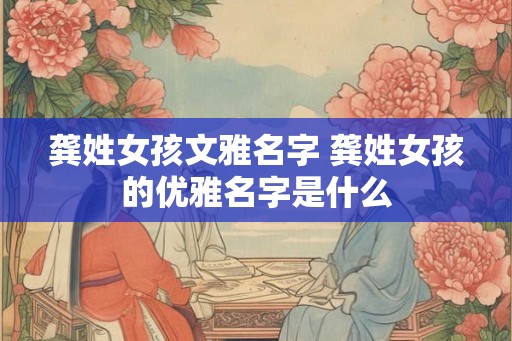 龚姓女孩文雅名字 龚姓女孩的优雅名字是什么 龚姓女孩文雅名字 龚姓女孩的优雅名字是什么