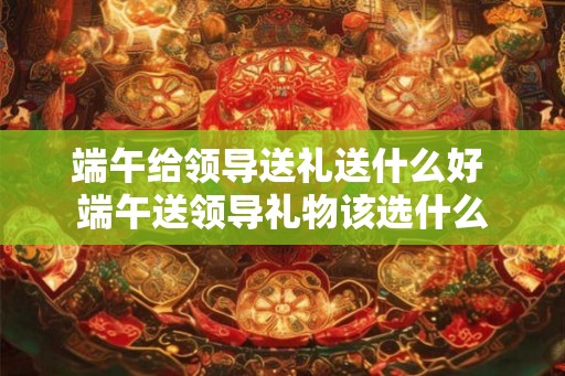 端午给领导送礼送什么好 端午送领导礼物该选什么