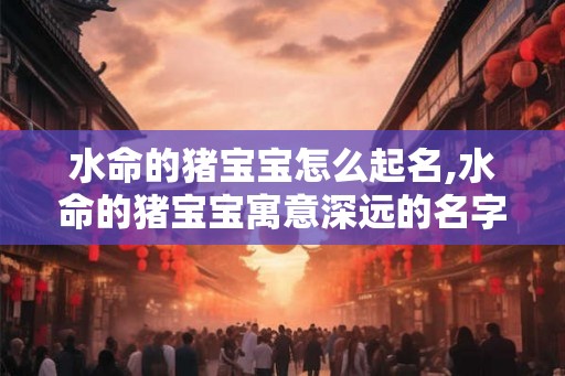 水命的猪宝宝怎么起名,水命的猪宝宝寓意深远的名字选择