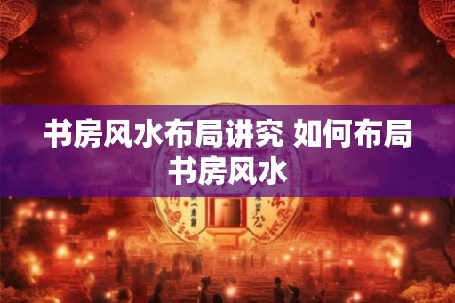 书房风水布局讲究 如何布局书房风水