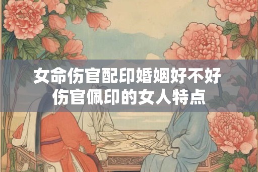 女命伤官配印婚姻好不好 伤官佩印的女人特点