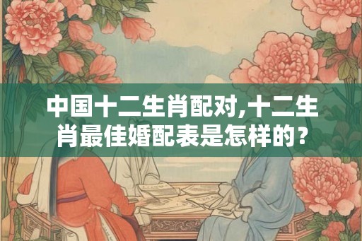中国十二生肖配对,十二生肖最佳婚配表是怎样的？