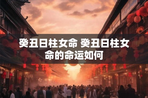 癸丑日柱女命 癸丑日柱女命的命运如何 癸丑日柱女命 癸丑日柱女命的命运如何