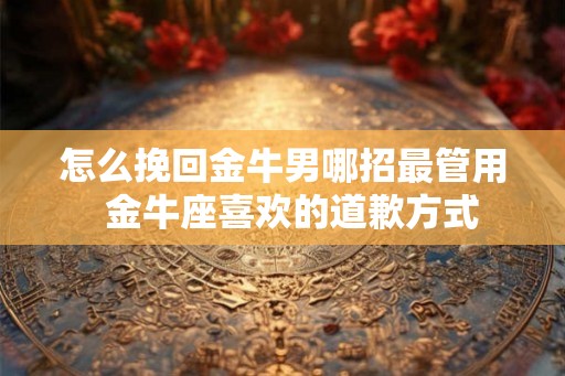 怎么挽回金牛男哪招最管用 金牛座喜欢的道歉方式 怎么挽回金牛男哪招最管用 金牛座喜欢的道歉方式