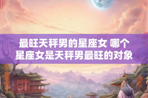 最旺天秤男的星座女 哪个星座女是天秤男最旺的对象