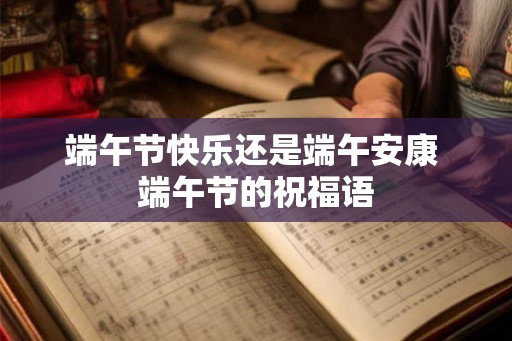端午节快乐还是端午安康 端午节的祝福语 端午节快乐还是端午安康 端午节的祝福语