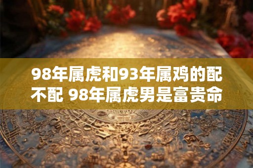 98年属虎和93年属鸡的配不配 98年属虎男是富贵命吗 98年属虎和93年属鸡的配不配 98年属虎男是富贵命吗