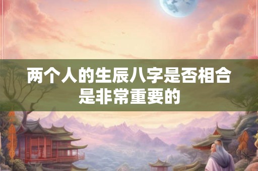 两个人的生辰八字是否相合是非常重要的 两个人的生辰八字是否相合是非常重要的