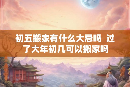 初五搬家有什么大忌吗  过了大年初几可以搬家吗