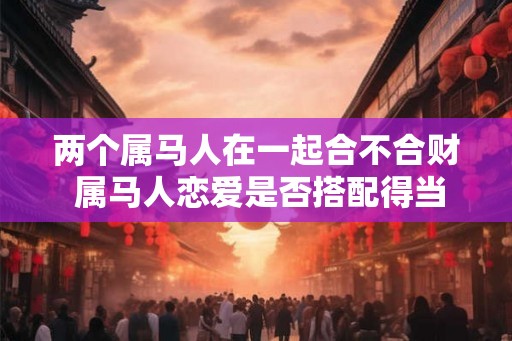 两个属马人在一起合不合财 属马人恋爱是否搭配得当