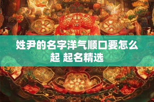姓尹的名字洋气顺口要怎么起 起名精选