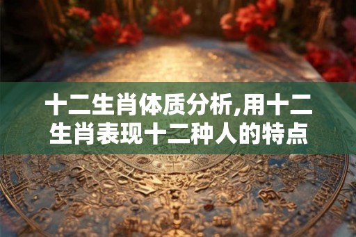 十二生肖体质分析,用十二生肖表现十二种人的特点
