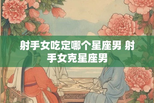 射手女吃定哪个星座男 射手女克星座男