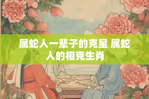 属蛇人一辈子的克星 属蛇人的相克生肖