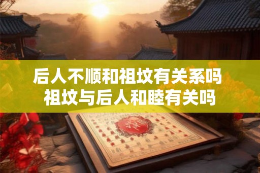 后人不顺和祖坟有关系吗 祖坟与后人和睦有关吗