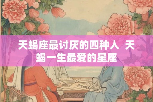 天蝎座最讨厌的四种人 天蝎一生最爱的星座 天蝎座最讨厌的四种人 天蝎一生最爱的星座