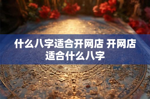 什么八字适合开网店 开网店适合什么八字