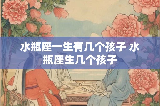 水瓶座一生有几个孩子 水瓶座生几个孩子