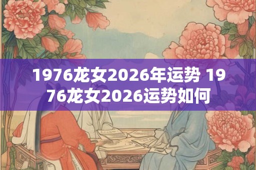 1976龙女2026年运势 1976龙女2026运势如何
