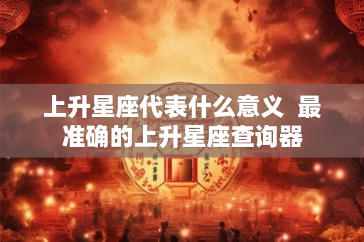 上升星座代表什么意义 最准确的上升星座查询器 上升星座代表什么意义 最准确的上升星座查询器